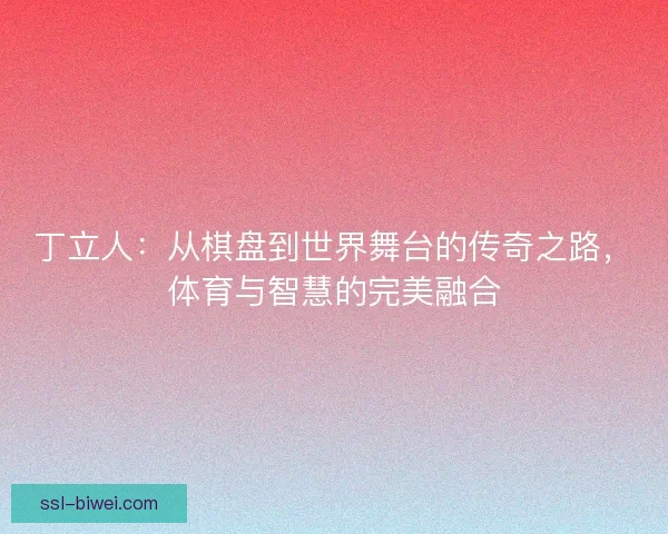 丁立人：从棋盘到世界舞台的传奇之路，体育与智慧的完美融合