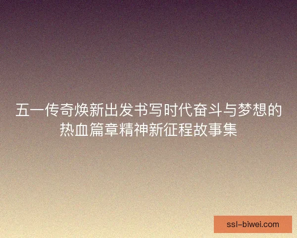 五一传奇焕新出发书写时代奋斗与梦想的热血篇章精神新征程故事集
